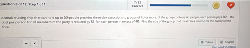 of 12, Step 1 of 1 Correct 7/12 2 
A small cruising ship that can hold up to 60 people provides three-day excursions to groups of 40 or more. If the group contains 40 people, each person pays $68. The 
cost per person for all members of the party is reduced by $1 for each person in excess of 40. Find the size of the group that maximizes income for the owners of the 
ship. 
- x 
Tables Keypad