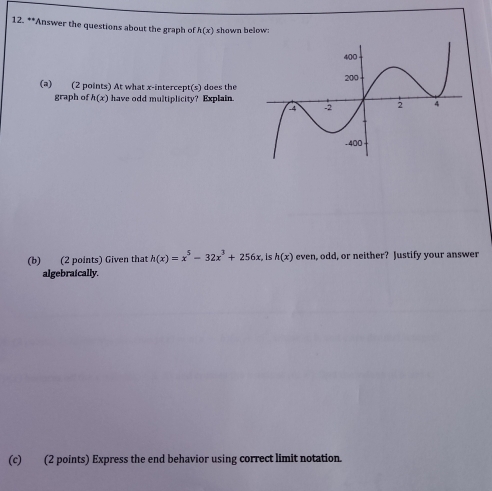 Answer the questions about the graph of h(x) shown below: 
(a) (2 points) At what x-intercept(s) does the 
graph of h(x) have odd multiplicity? Explain. 
(b) (2 points) Given that h(x)=x^5-32x^3+256x h(x) ev ven, odd, or neither? Justify your answer 
algebraically. 
(c) (2 points) Express the end behavior using correct limit notation.