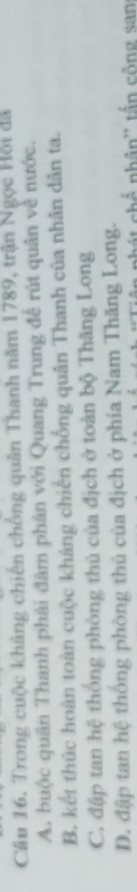 Cầu 16. Trong cuộc kháng chiến chống quân Thanh năm 1789, trận Ngọc Hồi đã
A. buộc quân Thanh phải đàm phản với Quang Trung để rút quân về nước.
B. kết thúc hoàn toàn cuộc kháng chiến chống quân Thanh của nhân dân ta.
C. đập tan hệ thống phòng thủ của địch ở toàn bộ Thăng Long
D. đập tan hệ thống phòng thủ của địch ở phía Nam Thăng Long.
chế nhân'' tần công san