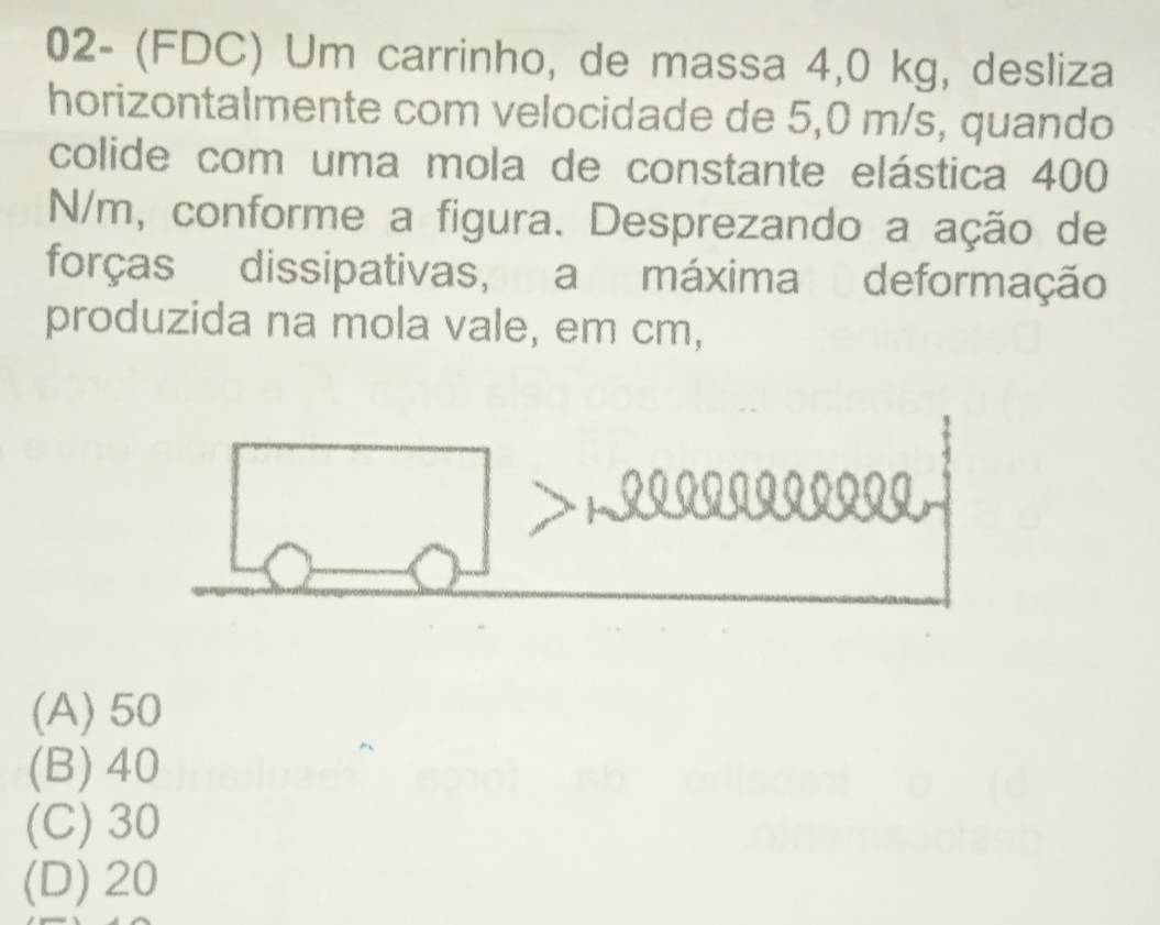 02- (FDC) Um carrinho, de massa 4,0 kg, desliza
horizontalmente com velocidade de 5,0 m/s, quando
colide com uma mola de constante elástica 400
N/m, conforme a figura. Desprezando a ação de
forças dissipativas, a máxima deformação
produzida na mola vale, em cm,
a
(A) 50
(B) 40
(C) 30
(D) 20