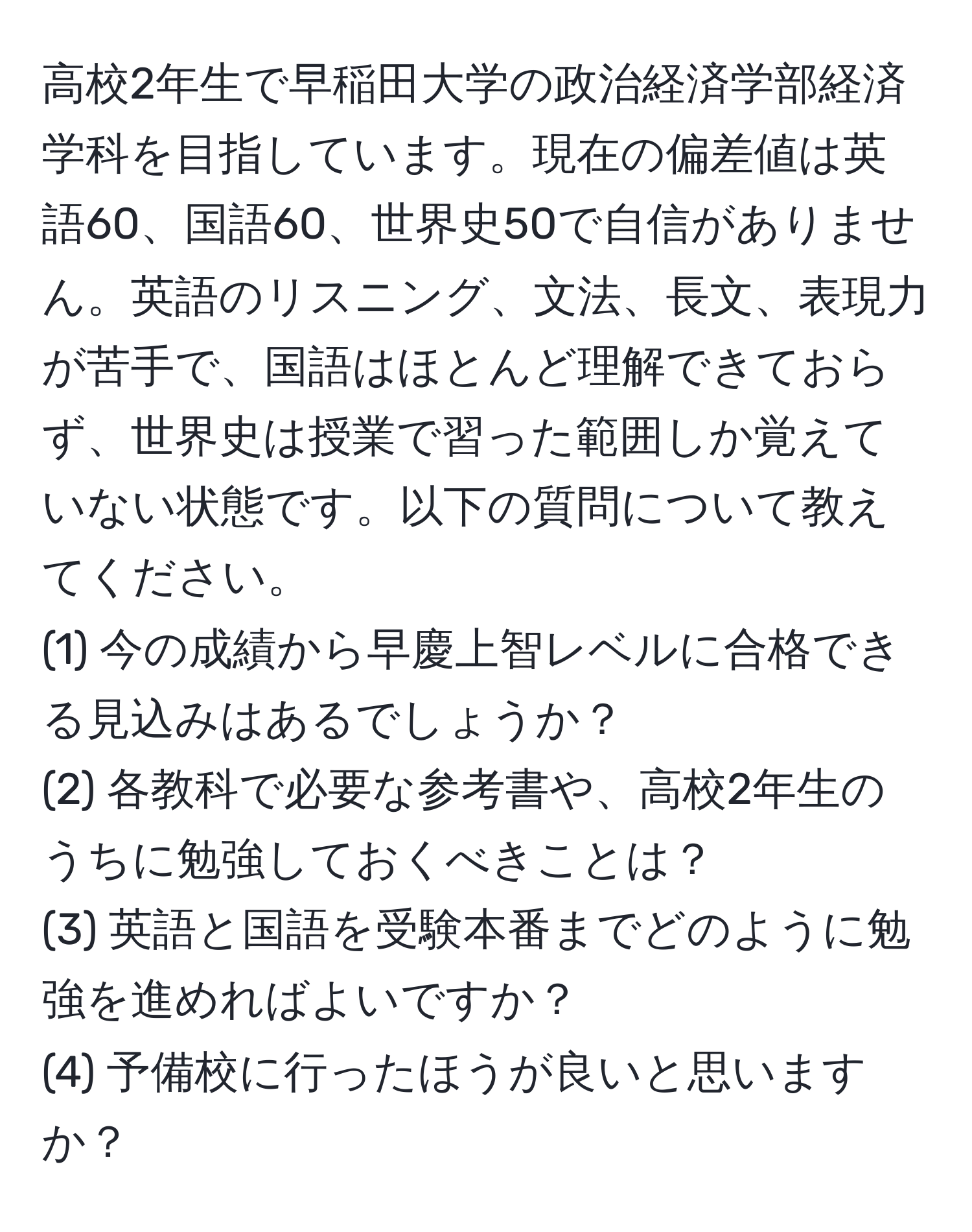 高校2年生で早稲田大学の政治経済学部経済学科を目指しています。現在の偏差値は英語60、国語60、世界史50で自信がありません。英語のリスニング、文法、長文、表現力が苦手で、国語はほとんど理解できておらず、世界史は授業で習った範囲しか覚えていない状態です。以下の質問について教えてください。  
(1) 今の成績から早慶上智レベルに合格できる見込みはあるでしょうか？  
(2) 各教科で必要な参考書や、高校2年生のうちに勉強しておくべきことは？  
(3) 英語と国語を受験本番までどのように勉強を進めればよいですか？  
(4) 予備校に行ったほうが良いと思いますか？