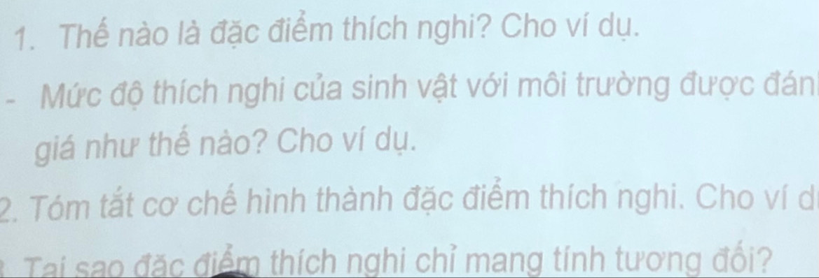 Thể nào là đặc điểm thích nghi? Cho ví dụ. 
- Mức độ thích nghi của sinh vật với môi trường được đán 
giá như thể nào? Cho ví dụ. 
2. Tóm tắt cơ chế hình thành đặc điểm thích nghi. Cho ví d 
Tai sao đặc điểm thích nghi chỉ mang tính tương đối?