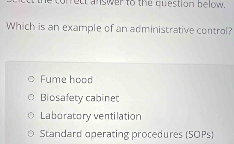 correct answer to the question below.
Which is an example of an administrative control?
Fume hood
Biosafety cabinet
Laboratory ventilation
Standard operating procedures (SOPs)