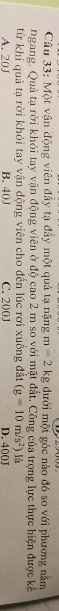 Một vận động viên đẩy tạ đẩy một quả tạ nặng m=2kg dưới một góc nào đó so với phương nằm
ngang. Quả tạ rời khỏi tay vận động viên ở độ cao 2 m so với mặt đất. Công của trọng lực thực hiện được kể
từ khi quả tạ rời khỏi tay vận động viên cho đến lúc rơi xuống đất (g=10m/s^2) là
A. 20J B. 40J C. 200J D. 400J
