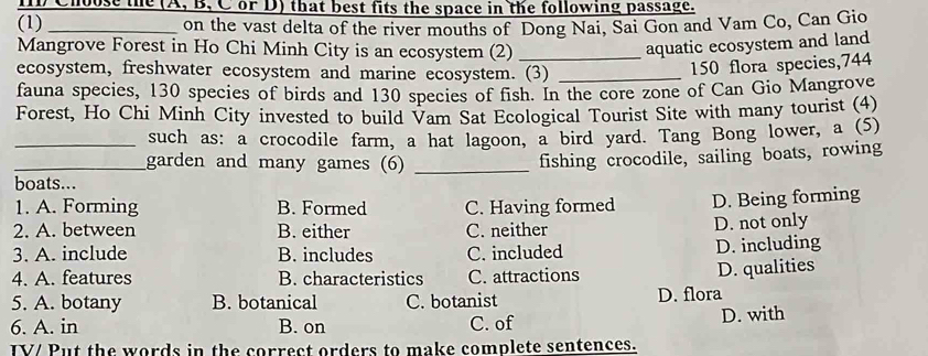 Choose the (A, B, C or D) that best fits the space in the following passage.
(1) _on the vast delta of the river mouths of Dong Nai, Sai Gon and Vam Co, Can Gio
Mangrove Forest in Ho Chi Minh City is an ecosystem (2) _aquatic ecosystem and land
ecosystem, freshwater ecosystem and marine ecosystem. (3)_
150 flora species, 744
fauna species, 130 species of birds and 130 species of fish. In the core zone of Can Gio Mangrove
Forest, Ho Chi Minh City invested to build Vam Sat Ecological Tourist Site with many tourist (4)
_such as: a crocodile farm, a hat lagoon, a bird yard. Tang Bong lower, a (5)
_garden and many games (6)_
fishing crocodile, sailing boats, rowing
boats...
1. A. Forming B. Formed C. Having formed D. Being forming
2. A. between B. either C. neither
D. not only
3. A. include B. includes C. included D. including
4. A. features B. characteristics C. attractions D. qualities
5. A. botany B. botanical C. botanist D. flora
6. A. in B. on C. of D. with
IV/ Put the words in the correct orders to make complete sentences.