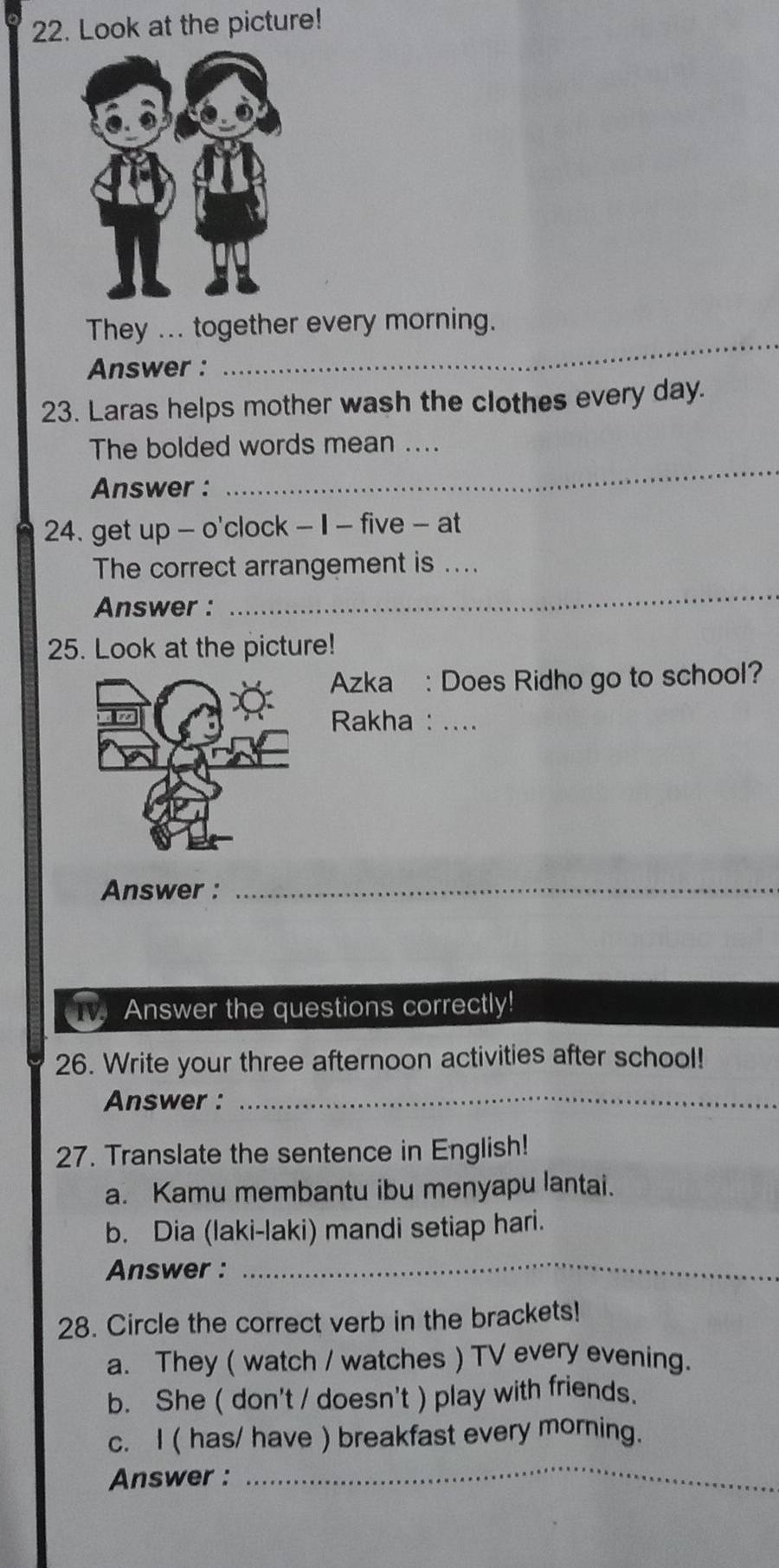 Look at the picture!
_
They ... together every morning.
Answer :
23. Laras helps mother wash the clothes every day.
The bolded words mean ....
Answer :
_
24. get up - o'clock - 1 - five - at
_
The correct arrangement is ....
Answer :
25. Look at the picture!
Azka : Does Ridho go to school?
Rakha : ...
Answer :
_
T Answer the questions correctly!
26. Write your three afternoon activities after school!
Answer :_
27. Translate the sentence in English!
a. Kamu membantu ibu menyapu lantai.
b. Dia (laki-laki) mandi setiap hari.
Answer :
_
28. Circle the correct verb in the brackets!
a. They ( watch / watches ) TV every evening.
b. She ( don't / doesn't ) play with friends.
c. I ( has/ have ) breakfast every morning.
Answer :
_