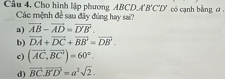 Cho hình lập phương ABCD.A A'B'C'D' có cạnh bằng a.
Các mệnh đề sau đây đúng hay sai?
a) vector AB-vector AD=vector D'B'.
b) vector DA+vector DC+vector BB'=vector DB'.
c) (vector AC,vector BC')=60°.
d) vector BC.vector B'D'=a^2sqrt(2).