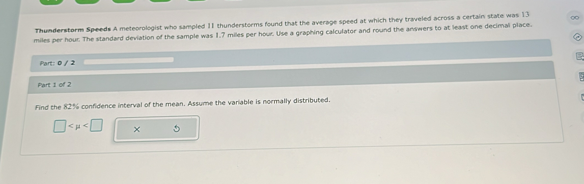 Thunderstorm Speeds A meteorologist who sampled 11 thunderstorms found that the average speed at which they traveled across a certain state was 13 ∞
miles per hour. The standard deviation of the sample was 1.7 miles per hour. Use a graphing calculator and round the answers to at least one decimal place. 
Part: 0 / 2 

Part 1 of 2 
Find the 82% confidence interval of the mean. Assume the variable is normally distributed.
□ ×