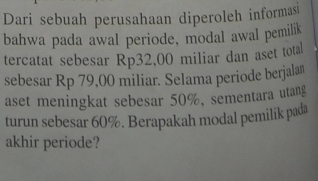 Dari sebuah perusahaan diperoleh informasi 
bahwa pada awal periode, modal awal pemilik 
tercatat sebesar Rp32,00 miliar dan aset total 
sebesar Rp 79,00 miliar. Selama periode berjalan 
aset meningkat sebesar 50%, sementara utang 
turun sebesar 60%. Berapakah modal pemilik pada 
akhir periode?