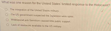 What was one reason for the United States' limited response to the Holocaust?
The integration of the United Stales military.
The US government suspected the Japanese were spies.
Widespread anti-Semitism caused little public support.
Lack of resources available to the US military