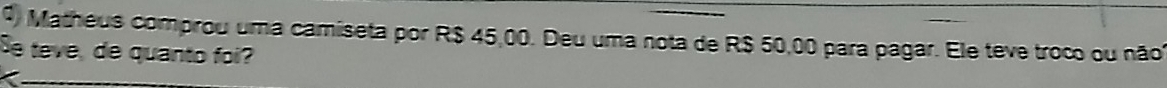 Matheus comprou uma camiseta por R$ 45,00. Deu uma nota de R$ 50,00 para pagar. Ele teve troc ou não 
Se teve, de quanto foi?