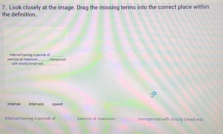 Look closely at the image. Drag the missing terms into the correct place within
the definition.
exercise at maximum Interval training is periods of
with strictly timed res!_ interpersed
intense intervals speed
Intervall training is periods of exercise at maximum . interspersed with strictly timed rest