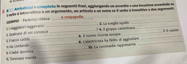 26 #ñª Arricchisci e completa le seguenti frasi, aggiungendo un avverbio o una locuzione avverbiale se 
a verbo è intransitivo a un argomento, un articolo e un nome se il verbo è transitivo a due argomenti. 
ESEMPIO Federico rideva _ a crepapelle _._ 
1. I viaggiatori leggevano _. 2. La sveglia squillò_ 
7. Il cassie- 
_ 
3.Qualcuno di voi conosce _? 4. Il gruppo camminava 
6. Il nonno ricorda sempre_ 
5. Il sacco cadde 
re sta contando _8. L’elettricista ha finito di aggiustare_ 
9. Il bebè dormiva _. 10. La commedia rappresenta 
11. Tommaso mente 
_