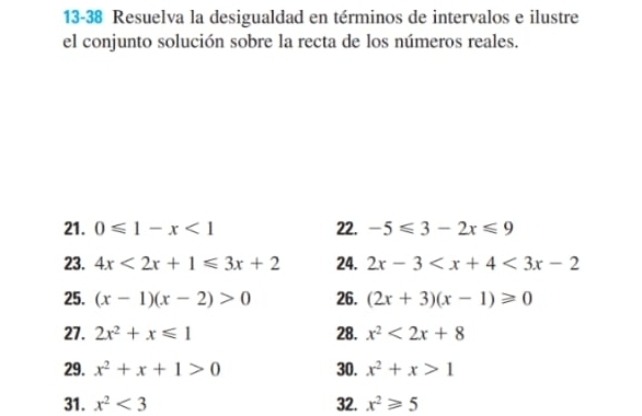 13-38 Resuelva la desigualdad en términos de intervalos e ilustre 
el conjunto solución sobre la recta de los números reales. 
21. 0≤slant 1-x<1</tex> 22. -5≤slant 3-2x≤slant 9
23. 4x<2x+1≤slant 3x+2 24. 2x-3 <3x-2</tex> 
25. (x-1)(x-2)>0 26. (2x+3)(x-1)≥slant 0
27. 2x^2+x≤slant 1 28. x^2<2x+8
29. x^2+x+1>0 30. x^2+x>1
31. x^2<3</tex> 32. x^2≥slant 5