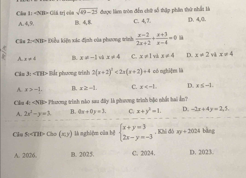 ∠ NB> Giá trị của sqrt(49-25) được làm tròn đến chữ số thập phân thứ nhất là
A. 4, 9. B. 4, 8. C. 4, 7. D. 4, 0.
Câu 2: Điều kiện xác định của phương trình  (x-2)/2x+2 + (x+3)/x-4 =0 là
A. x!= 4 B. x!= -1 và x!= 4 C. x!= 1 và x!= 4 D. x!= 2 và x!= 4
Câu 3: Bất phương trình 2(x+2)^2<2x(x+2)+4 có nghiệm là
A. x>-1. B. x≥ -1. C. x . D. x≤ -1. 
Câu 4: Phương trình nào sau đây là phương trình bậc nhất hai ần?
A. 2x^2-y=3. B. 0x+0y=3. C. x+y^2=1. D. -2x+4y=2,5. 
Câu 5: ∠ TH> Cho (x;y) là nghiệm của hệ beginarrayl x+y=3 2x-y=-3endarray.. Khi đó xy+2024 bǎng
A. 2026. B. 2025. C. 2024. D. 2023.