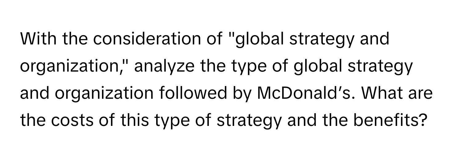 With the consideration of "global strategy and organization," analyze the type of global strategy and organization followed by McDonald’s. What are the costs of this type of strategy and the benefits?