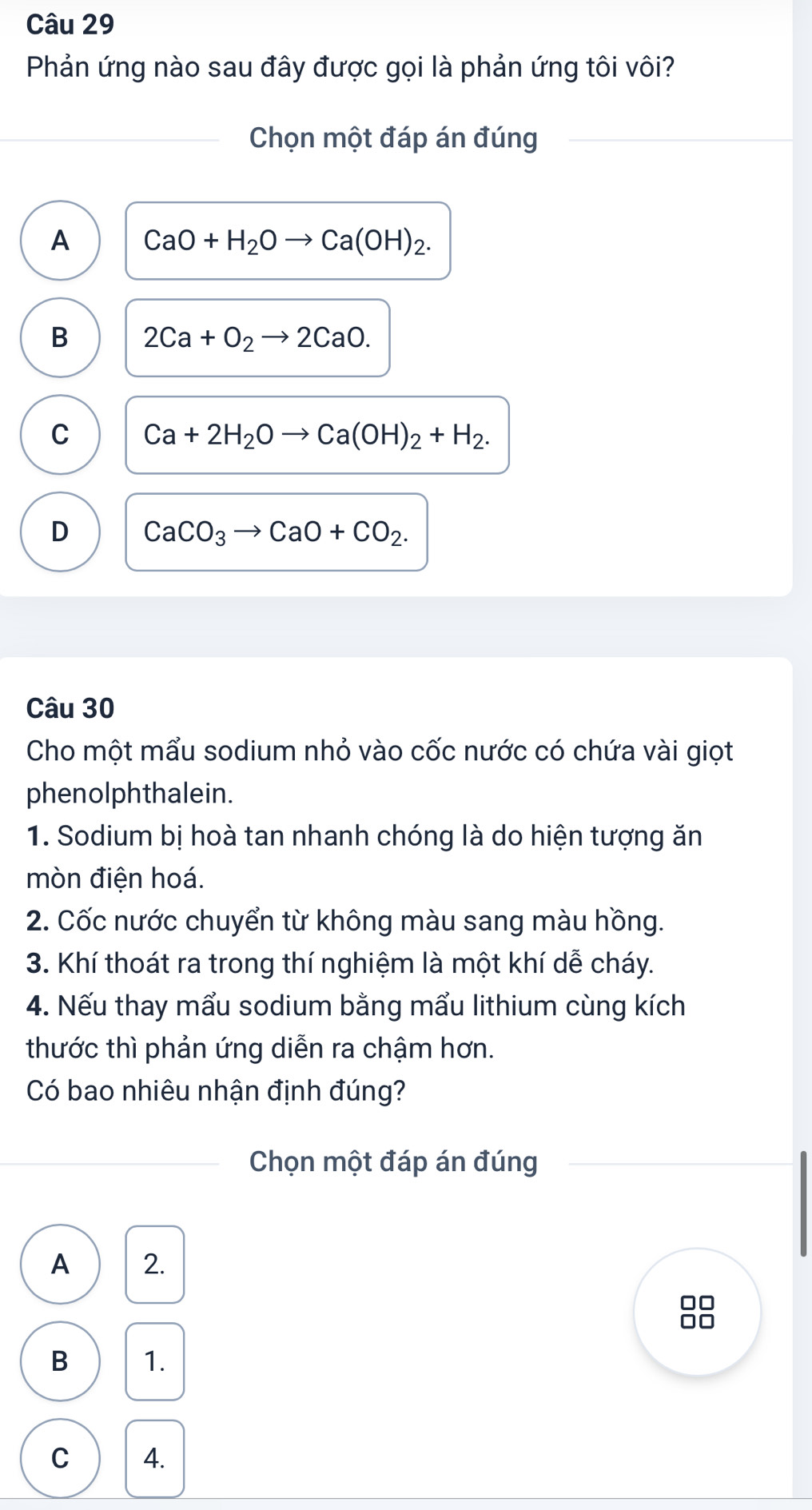 Phản ứng nào sau đây được gọi là phản ứng tôi vôi?
Chọn một đáp án đúng
A CaO+H_2Oto Ca(OH)_2.
B 2Ca+O_2to 2CaO.
C Ca+2H_2Oto Ca(OH)_2+H_2.
D CaCO_3to CaO+CO_2. 
Câu 30
Cho một mẩu sodium nhỏ vào cốc nước có chứa vài giọt
phenolphthalein.
1. Sodium bị hoà tan nhanh chóng là do hiện tượng ăn
mòn điện hoá.
2. Cốc nước chuyển từ không màu sang màu hồng.
3. Khí thoát ra trong thí nghiệm là một khí dễ cháy.
4. Nếu thay mẩu sodium bằng mẩu lithium cùng kích
thước thì phản ứng diễn ra chậm hơn.
Có bao nhiêu nhận định đúng?
Chọn một đáp án đúng
A 2.
88
B 1.
C 4.