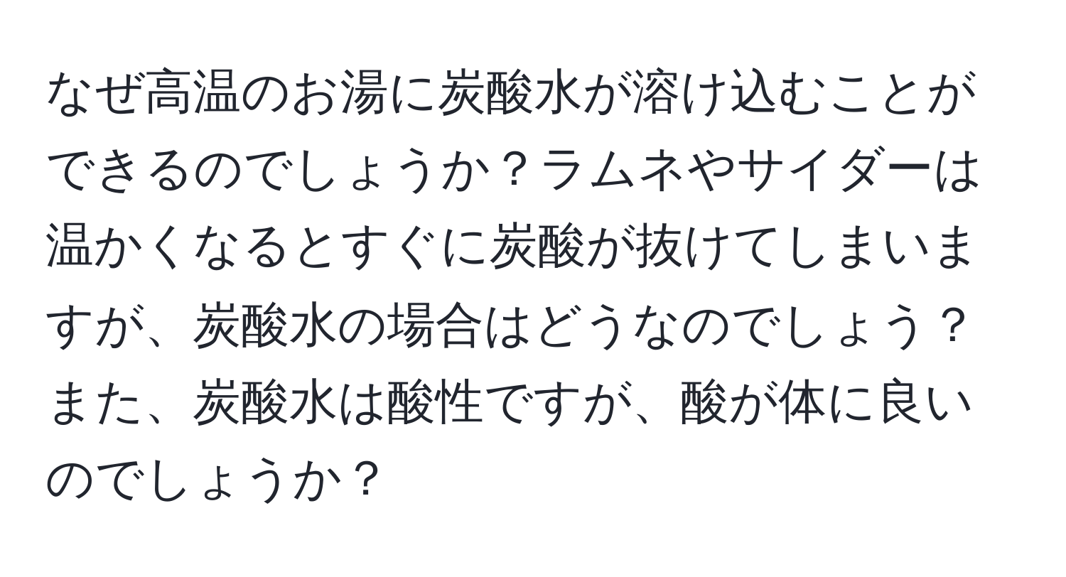 なぜ高温のお湯に炭酸水が溶け込むことができるのでしょうか？ラムネやサイダーは温かくなるとすぐに炭酸が抜けてしまいますが、炭酸水の場合はどうなのでしょう？また、炭酸水は酸性ですが、酸が体に良いのでしょうか？