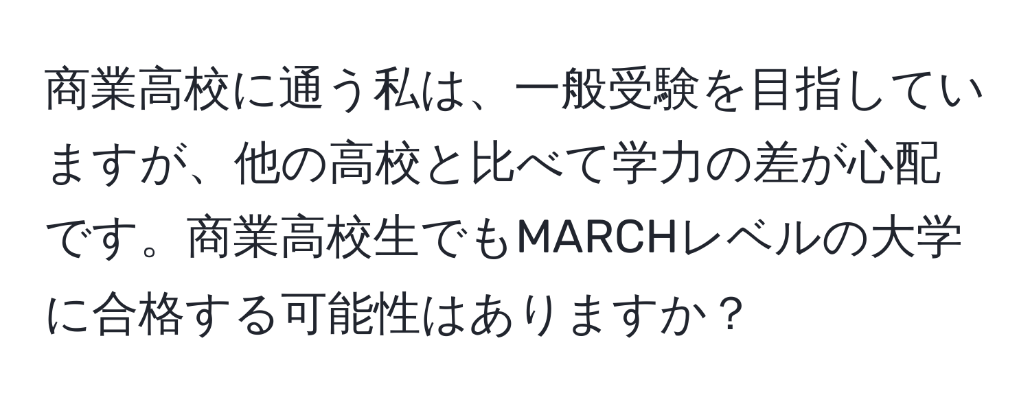 商業高校に通う私は、一般受験を目指していますが、他の高校と比べて学力の差が心配です。商業高校生でもMARCHレベルの大学に合格する可能性はありますか？