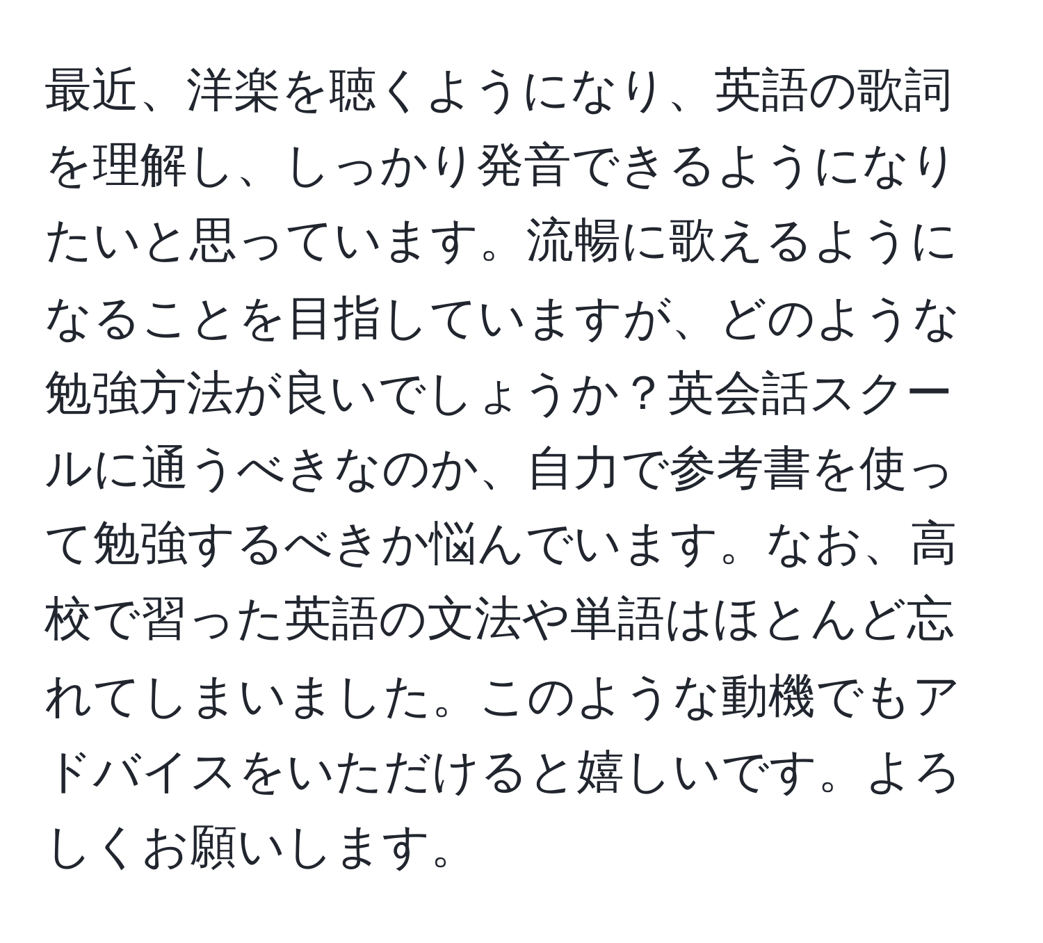 最近、洋楽を聴くようになり、英語の歌詞を理解し、しっかり発音できるようになりたいと思っています。流暢に歌えるようになることを目指していますが、どのような勉強方法が良いでしょうか？英会話スクールに通うべきなのか、自力で参考書を使って勉強するべきか悩んでいます。なお、高校で習った英語の文法や単語はほとんど忘れてしまいました。このような動機でもアドバイスをいただけると嬉しいです。よろしくお願いします。