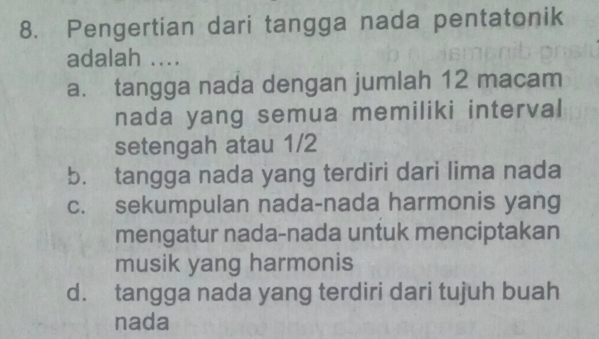 Pengertian dari tangga nada pentatonik
adalah ....
a. tangga nada dengan jumlah 12 macam
nada yang semua memiliki interval
setengah atau 1/2
b. tangga nada yang terdiri dari lima nada
c. sekumpulan nada-nada harmonis yang
mengatur nada-nada untuk menciptakan
musik yang harmonis
d. tangga nada yang terdiri dari tujuh buah
nada