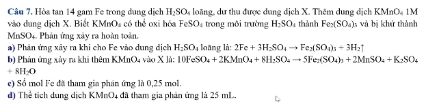 Hòa tan 14 gam Fe trong dung dịch H_2SO_4 loãng, dư thu được dung dịch X. Thêm dung dịch KMnO4 1M 
vào dung dịch X. Biết KMnO_4 có thể oxi hóa FeSO_4 trong môi trường H_2SO_4 thành Fe_2(SO_4) : và bị khử thành
MnSO_4. Phản ứng xảy ra hoàn toản. 
a) Phản ứng xảy ra khi cho Fe vào dung dịch H_2SO_4 loãng là: 2Fe+3H_2SO_4to Fe_2(SO_4)_3+3H_2uparrow
b) Phản ứng xảy ra khi thêm KMnO_4 vào X là: 10FeSO_4+2KMnO_4+8H_2SO_4to 5Fe_2(SO_4)_3+2MnSO_4+K_2SO_4
+8H_2O
ce) Số mol Fe đã tham gia phán ứng là 0,25 mol. 
d) Thể tích dung dịch KM nO_4 đã tham gia phản ứng là 25 mL.