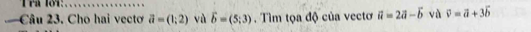 Trå lố1: 
_ 
Câu 23. Cho hai vecto vector a=(1;2) và vector b=(5;3). Tìm tọa độ của vectơ vector a=2vector a-vector b vù vector v=vector a+3vector b