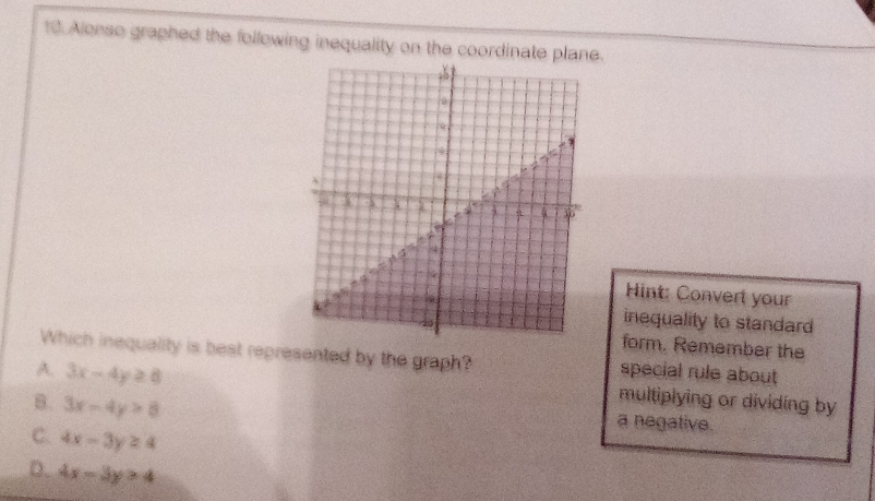 Alenso graphed the following inequality on the coordinate plane.
Hint: Convert your
inequality to standard
form. Remember the
Which inequality is best represented by the graph?
A. 3x-4y≥ 8 special rule about
B. 3x-4y>8
multiplying or dividing by
a negative.
C. 4x-3y≥ 4
D. 4x-5y>4