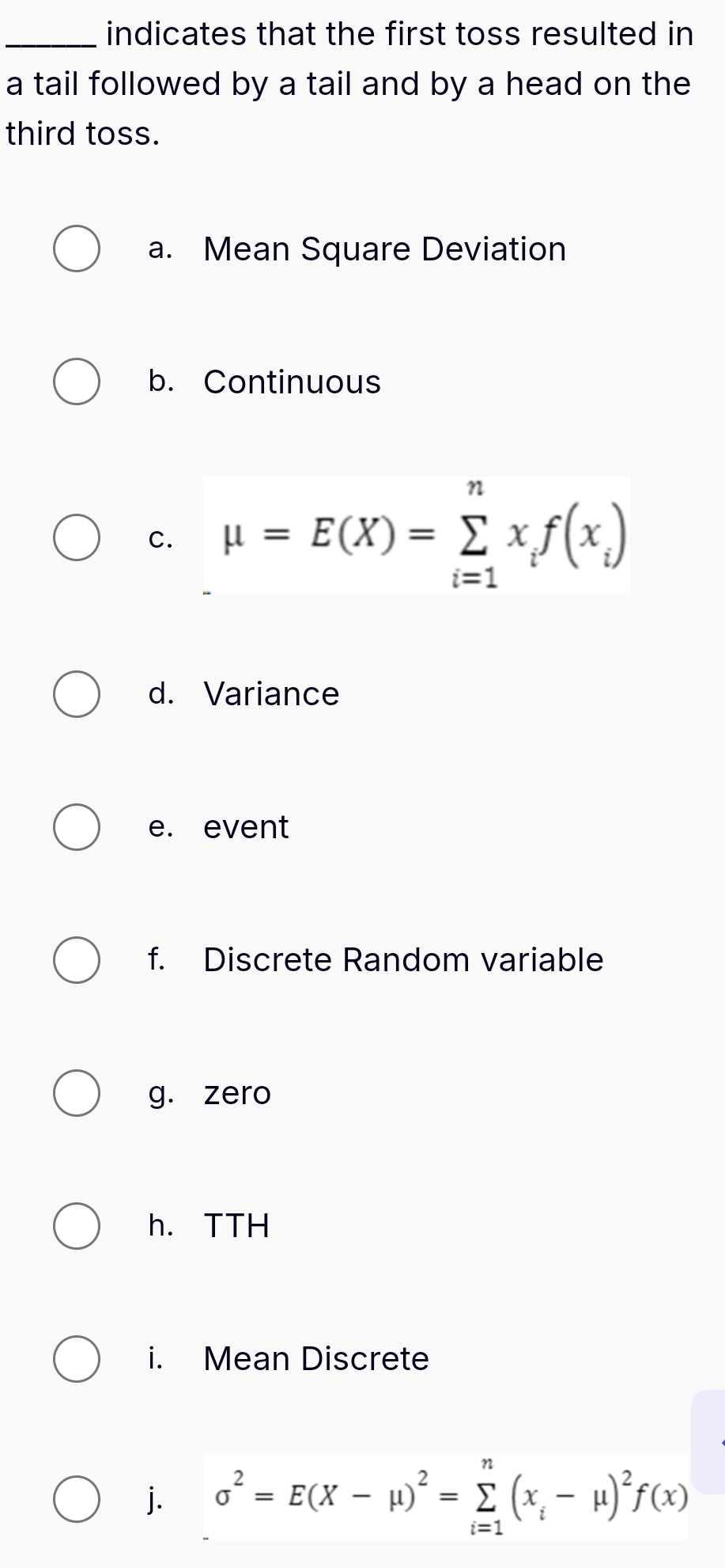 indicates that the first toss resulted in 
a tail followed by a tail and by a head on the 
third toss. 
a. Mean Square Deviation 
b. Continuous 
c. mu =E(X)=sumlimits _(i=1)^nx_if(x_i)
d. Variance 
e. event 
f. Discrete Random variable 
g. zero 
h. TTH 
i. Mean Discrete 
j. sigma^2=E(X-mu )^2=sumlimits _(i=1)^n(x_i-mu )^2f(x)