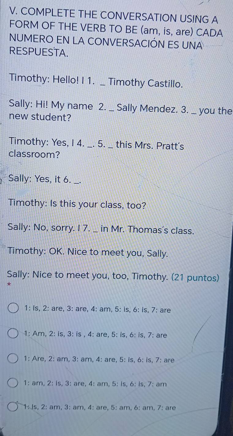 COMPLETE THE CONVERSATION USING A
FORM OF THE VERB TO BE (am, is, are) CADA
NUMERO EN LA CONVERSACIÓN ES UNA
RESPUESTA.
Timothy: Hello! I 1. _ Timothy Castillo.
Sally: Hi! My name 2. _ Sally Mendez. 3. _ you the
new student?
Timothy: Yes, I 4._ . 5._ this Mrs. Pratt's
classroom?
Sally: Yes, it 6. _、.
Timothy: Is this your class, too?
Sally: No, sorry. I 7. _ in Mr. Thomas's class.
Timothy: OK. Nice to meet you, Sally.
Sally: Nice to meet you, too, Timothy. (21 puntos)
*
1: Is, 2: are, 3: are, 4: am, 5: is, 6: is, 7: are
1: Am, 2: is, 3: is , 4: are, 5 : is, 6: is, 7 : are
1: Are, 2: am, 3: am, 4: are, 5: is, 6: is, 7: are
1: am, 2: is, 3: are, 4: am, 5: is, 6: is, 7: am
1: Js, 2: am, 3: am, 4: are, 5: am, 6: am, 7: are