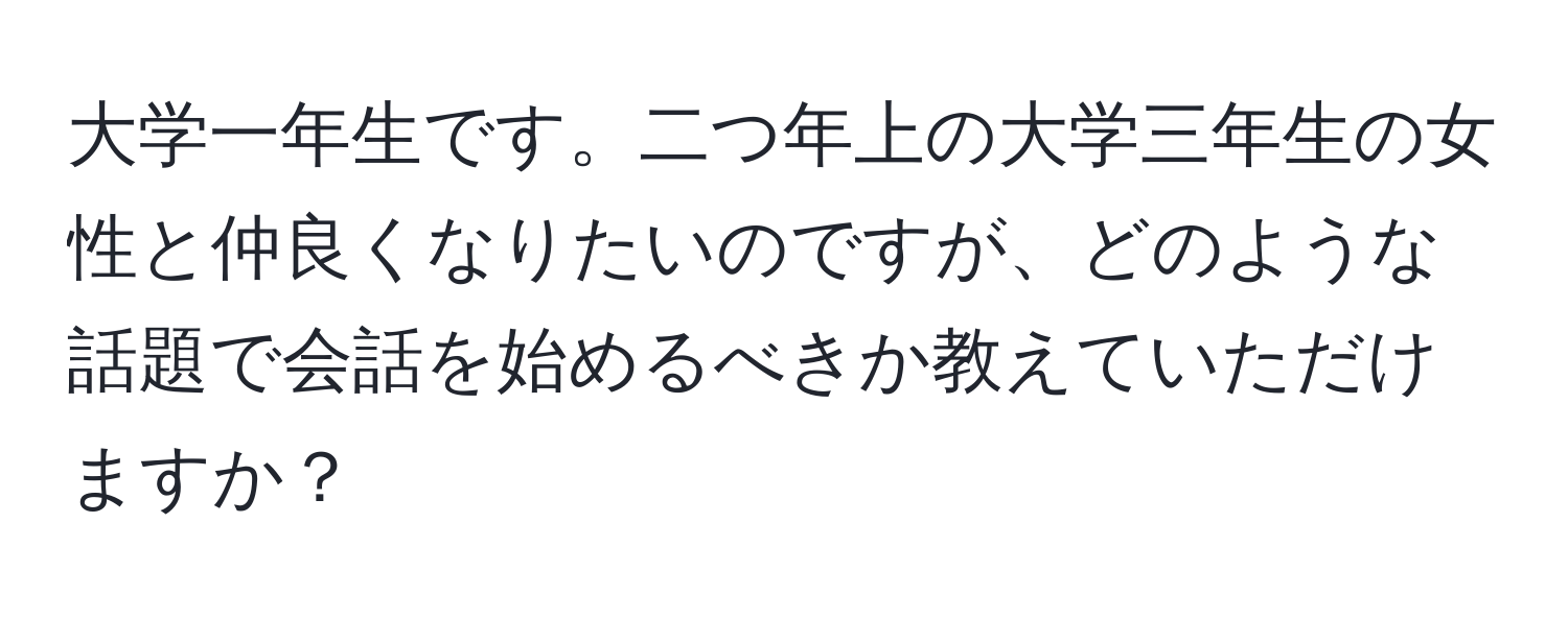 大学一年生です。二つ年上の大学三年生の女性と仲良くなりたいのですが、どのような話題で会話を始めるべきか教えていただけますか？