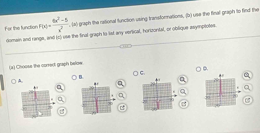 For the function F(x)= (6x^2-5)/x^2  , (a) graph the rational function using transformations, (b) use the final graph to find the 
domain and range, and (c) use the final graph to list any vertical, horizontal, or oblique asymptotes. 
(a) Choose the correct graph below. 
D. 
C. 
B. 
A. 

z