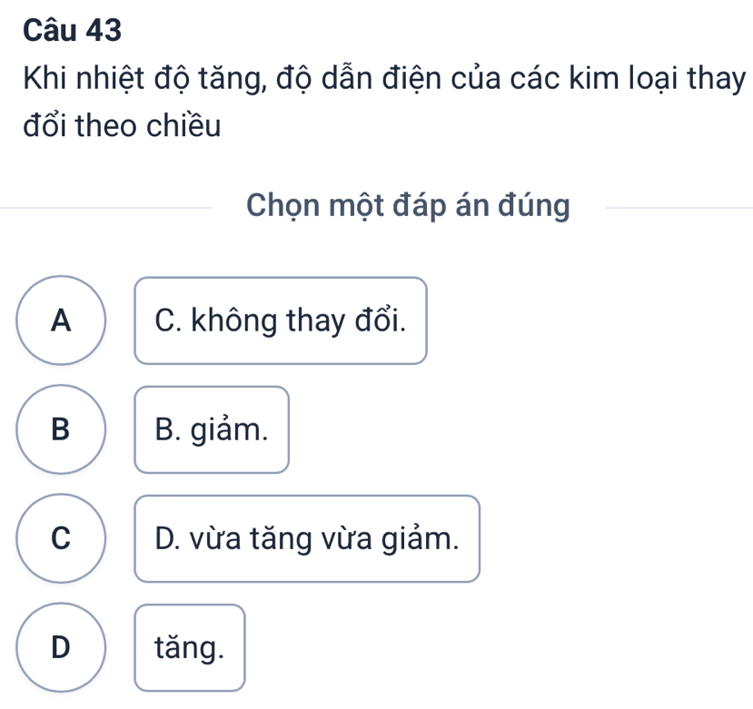 Khi nhiệt độ tăng, độ dẫn điện của các kim loại thay
đổi theo chiều
Chọn một đáp án đúng
A C. không thay đổi.
B B. giảm.
C D. vừa tăng vừa giảm.
D tǎng.