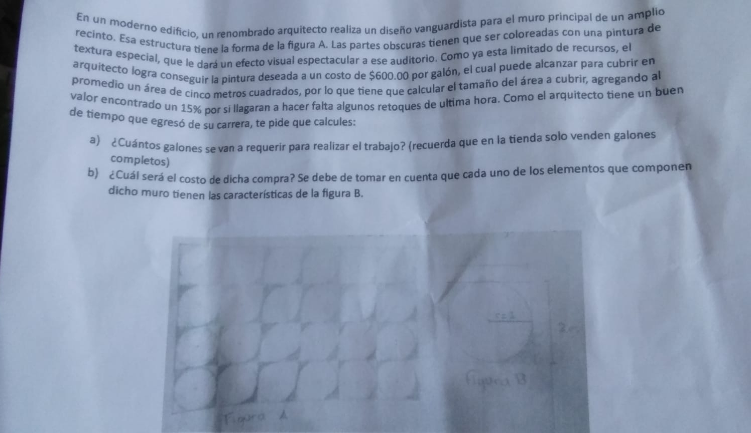 En un moderno edificio, un renombrado arquitecto realiza un diseño vanguardista para el muro principal de un amplio 
recinto. Esa estructura tiene la forma de la figura A. Las partes obscuras tienen que ser coloreadas con una pintura de 
textura especial, que le dará un efecto visual espectacular a ese auditorio. Como ya esta limitado de recursos, el 
arquitecto logra conseguir la pintura deseada a un costo de $600.00 por galón, el cual puede alcanzar para cubrir en 
promedio un área de cinco metros cuadrados, por lo que tiene que calcular el tamaño del área a cubrir, agregando al 
valor encontrado un 15% por si llagaran a hacer falta algunos retoques de ultima hora. Como el arquitecto tiene un buen 
de tiempo que egresó de su carrera, te pide que calcules: 
a) ¿Cuántos galones se van a requerir para realizar el trabajo? (recuerda que en la tienda solo venden galones 
completos) 
b) ¿Cuál será el costo de dicha compra? Se debe de tomar en cuenta que cada uno de los elementos que componen 
dicho muro tienen las características de la figura B. 
Havea B 
Figura h