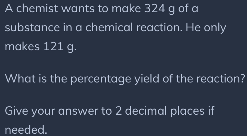 A chemist wants to make 324 g of a 
substance in a chemical reaction. He only 
makes 121 g. 
What is the percentage yield of the reaction? 
Give your answer to 2 decimal places if 
needed.