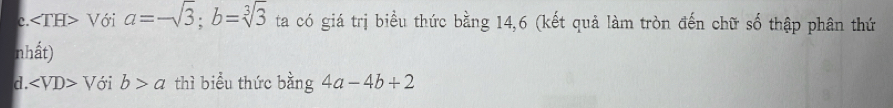 C. ∠ TH> Với a=-sqrt(3); b=sqrt[3](3) ta có giá trị biểu thức bằng 14, 6 (kết quả làm tròn đến chữ số thập phân thứ
nhất)
d. ∠ VD>V 3i b>a thì biểu thức bằng 4a-4b+2