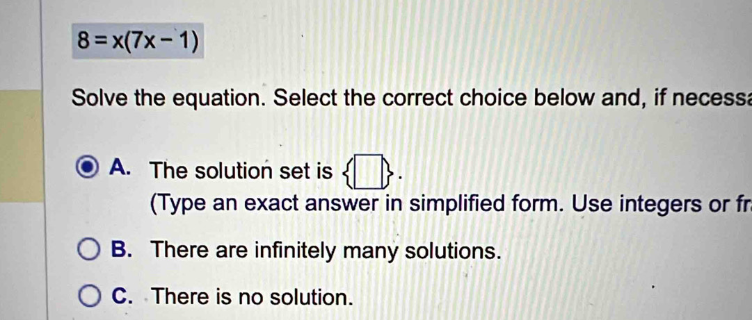 8=x(7x-1)
Solve the equation. Select the correct choice below and, if necessa
A. The solution set is  □ . 
(Type an exact answer in simplified form. Use integers or fr
B. There are infinitely many solutions.
C. There is no solution.