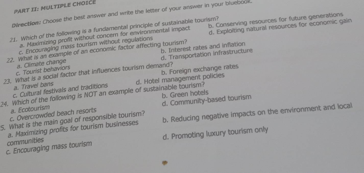 PART II: MULTIPLE CHOICE
Direction: Choose the best answer and write the letter of your answer in your bluebook.
d. Exploiting natural resources for economic gain
21. Which of the following is a fundamental principle of sustainable tourism?
a. Maximizing profit without concern for environmental impact b. Conserving resources for future generations
c. Encouraging mass tourism without regulations
22. What is an example of an economic factor affecting tourism?
d. Transportation infrastructure
a. Climate change b. Interest rates and inflation
b. Foreign exchange rates
c. Tourist behaviors
23. What is a social factor that influences tourism demand?
c. Cultural festivals and traditions d. Hotel management policies
a. Travel bans
24. Which of the following is NOT an example of sustainable tourism? b. Green hotels
c. Overcrowded beach resorts d. Community-based tourism
a. Ecotourism
a. Maximizing profits for tourism businesses b. Reducing negative impacts on the environment and local
5. What is the main goal of responsible tourism?
c. Encouraging mass tourism d. Promoting luxury tourism only
communities