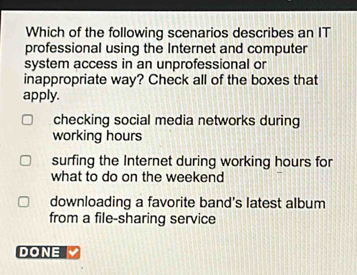 Which of the following scenarios describes an IT
professional using the Internet and computer
system access in an unprofessional or
inappropriate way? Check all of the boxes that
apply.
checking social media networks during
working hours
surfing the Internet during working hours for
what to do on the weekend
downloading a favorite band's latest album
from a file-sharing service
DONE