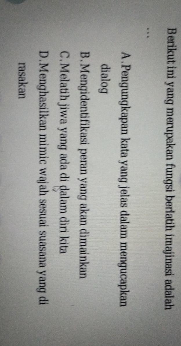 Berikut ini yang merupakan fungsi berlatih imajinasi adalah
A.Pengungkapan kata yang jelas dalam mengucapkan
dialog
B. Mengidentifikasi peran yang akan dimainkan
C. Melatih jiwa yang ada di ḍalam diri kita
D.Menghasilkan mimic wajah sesuai suasana yang di
rasakan