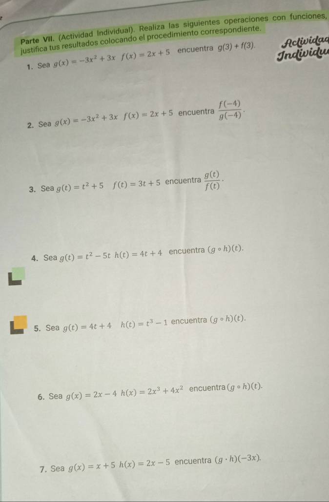 Parte VII. (Actividad Individual). Realiza las siguientes operaciones con funciones, 
justifica tus resultados colocando el procedimiento correspondiente. 
1. Sea g(x)=-3x^2+3xf(x)=2x+5 encuentra g(3)+f(3). Activida 
Individu 
2. Sea g(x)=-3x^2+3xf(x)=2x+5 encuentra  (f(-4))/g(-4) . 
3. Sea g(t)=t^2+5f(t)=3t+5 encuentra  g(t)/f(t) ·
4. Sea g(t)=t^2-5t h(t)=4t+4 encuentra (gcirc h)(t). 
5. Sea g(t)=4t+4 h(t)=t^3-1 encuentra (gcirc h)(t). 
6. Sea g(x)=2x-4h(x)=2x^3+4x^2 encuentra (gcirc h)(t). 
7. Sea g(x)=x+5h(x)=2x-5 encuentra (g· h)(-3x).