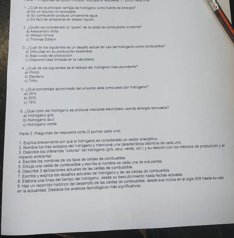 de opción muitiple . Subraya la respuesta '(1 ponto cada una)
1. ¿Cuál es la principal ventaja del hidrógeno como fuente de energía?
a) Es un recurso no renovable
b) Su combustión produce únicamente agua
c) Es fácil de almacenar en estado líquido.
2. ¿Quién es considerado el ''padre'' de la celda de combustible moderna?
a) Alessandro Volta
b) William Grove
c) Thomas Edison
3. ¿Cuái de los siguientes es un desafío actual del uso del hidrógeno como combustible?
a) Dificultad en su producción sostenible.
b) Bajo costo de producción.
c) Disponibilidad limitada en la naturaleza.
4. ¿Cuál de los siguientes es el isótopo del hidrógeno más abundante?
a) Protio
b) Deuterio
c) Tritio
5. ¿Qué porcentaje aproximado del universo está compuesto por hidrógeno?
a) 25%
b) 50%
c) 75%
6. ¿Qué color del hidrógeno se produce mediante electrólisis usando energía renovable?
a) Hidrógeno gris
b) Hidrógeno azul
c) Hidrógeno verde
Parte 2: Preguntas de respuesta corta (2 puntos cada una)
1. Explica brevemente por qué el hidrógeno es considerado un vector energético.
2. Nombra los tres isótopos del hidrógeno y menciona una característica distintiva de cada uno,
3. Describe los diferentes ''colores'' del hidrógeno (gris, azul, verde, etc.) y su relación con los métodos de producción y el
impacto ambiental.
4. Escribe los nombres de los tipos de celdas de combustible.
5. Dibuja una celda de combustible y escribe el nombre de cada una de sus partes.
6. Describe 3 aplicaciones actuales de las celdas de combustible.
7. Escribe y explica los desafíos actuales del hidrógeno y de las celdas de combustible.
8. Elabora una línea del tiempo del hidrógeno, desde su descubrimiento hasta fechas actuales.
9. Haz un recorrido histórico del desarrollo de las celdas de combustible, desde sus inicios en el siglo XIX hasta su uso
en la actualidad. Destaca los avances tecnológicos más significativos.