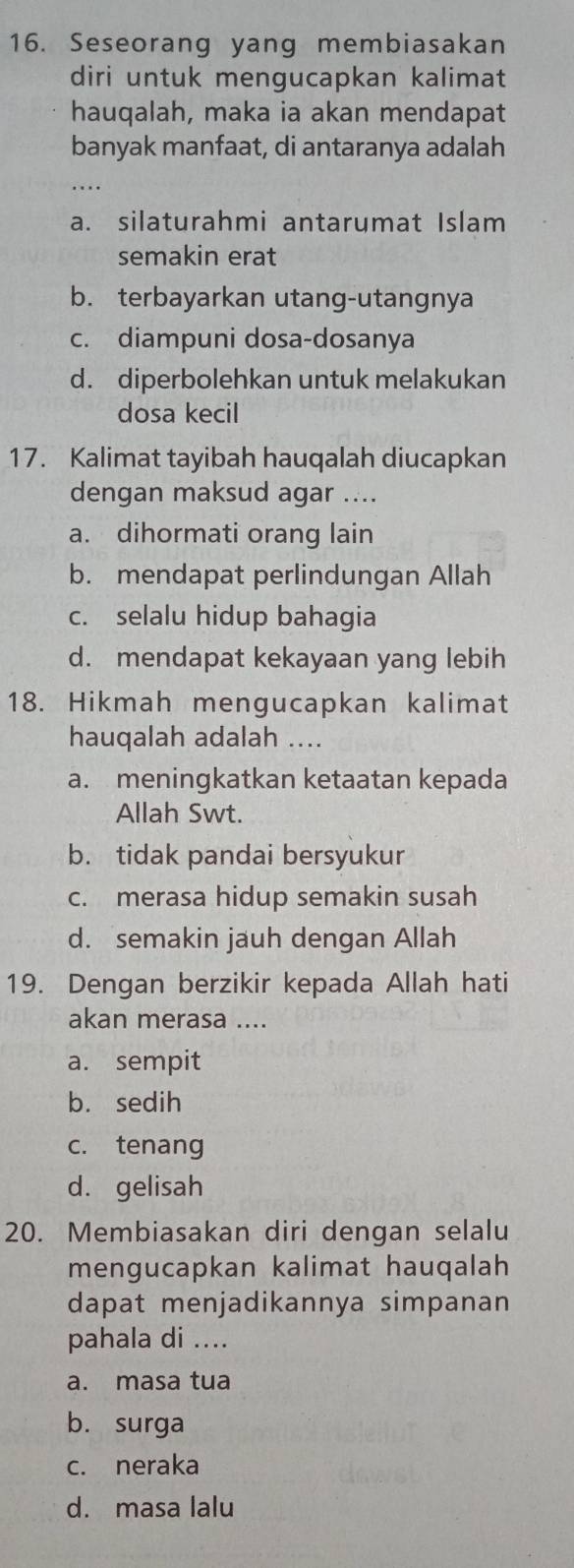 Seseorang yang membiasakan
diri untuk mengucapkan kalimat
hauqalah, maka ia akan mendapat
banyak manfaat, di antaranya adalah
. .
a. silaturahmi antarumat Islam
semakin erat
b. terbayarkan utang-utangnya
c. diampuni dosa-dosanya
d. diperbolehkan untuk melakukan
dosa kecil
17. Kalimat tayibah hauqalah diucapkan
dengan maksud agar ....
a. dihormati orang lain
b. mendapat perlindungan Allah
c. selalu hidup bahagia
d. mendapat kekayaan yang lebih
18. Hikmah mengucapkan kalimat
hauqalah adalah ....
a. meningkatkan ketaatan kepada
Allah Swt.
b. tidak pandai bersyukur
c. merasa hidup semakin susah
d. semakin jauh dengan Allah
19. Dengan berzikir kepada Allah hati
akan merasa ....
a. sempit
b. sedih
c. tenang
d. gelisah
20. Membiasakan diri dengan selalu
mengucapkan kalimat hauqalah
dapat menjadikannya simpanan
pahala di ....
a. masa tua
b. surga
c. neraka
d. masa lalu