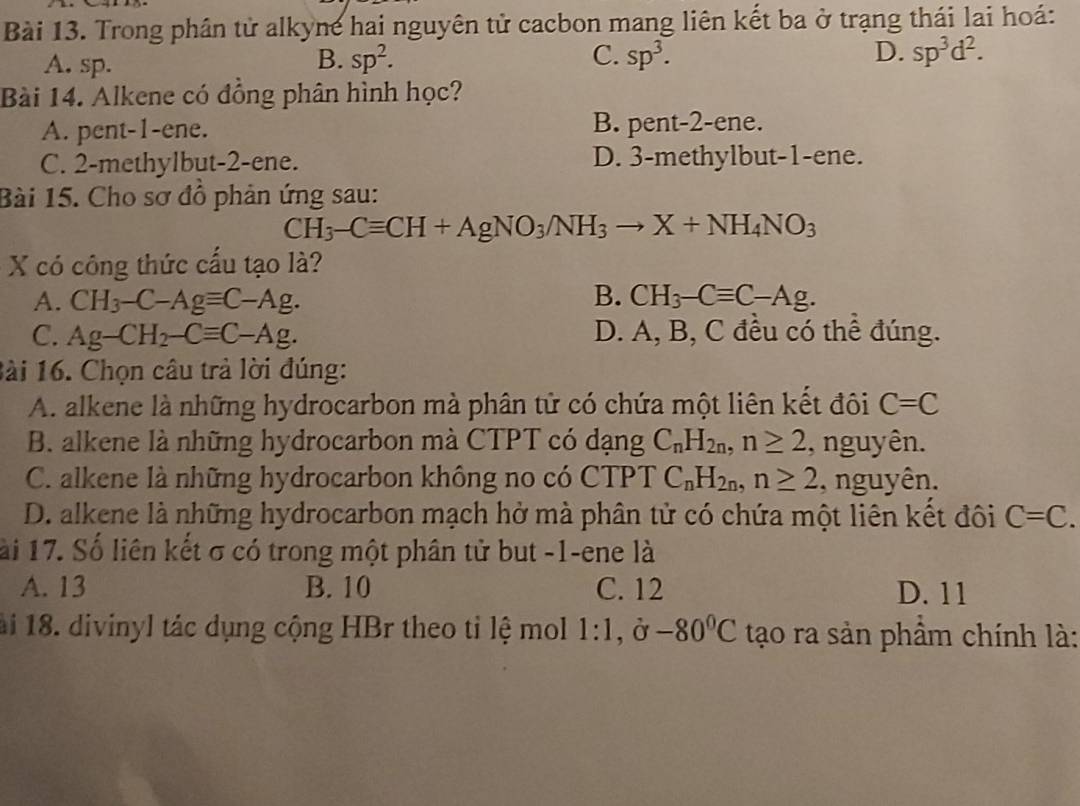 Trong phân tử alkyne hai nguyên tử cacbon mang liên kết ba ở trạng thái lai hoá:
A. sp. sp^2. C. sp^3. D. sp^3d^2. 
B.
Bài 14. Alkene có đồng phân hình học?
A. pent-1-ene. B. pent-2-ene.
C. 2 -methylbut- 2 -ene. D. 3 -methylbut- 1 -ene.
Bài 15. Cho sơ đồ phản ứng sau:
CH_3-Cequiv CH+AgNO_3/NH_3to X+NH_4NO_3
X có công thức cấu tạo là?
A. CH_3-C-Agequiv C-Ag. B. CH_3-Cequiv C-Ag.
C. Ag-CH_2-Cequiv C-Ag. D. A, B, C đều có thể đúng.
Bài 16. Chọn câu trả lời đúng:
A. alkene là những hydrocarbon mà phân tử có chứa một liên kết đôi C=C
B. alkene là những hydrocarbon mà CTPT có dạng C_nH_2n, n≥ 2 , nguyên.
C. alkene là những hydrocarbon không no có CTPT C_nH_2n, n≥ 2 , nguyên.
D. alkene là những hydrocarbon mạch hở mà phân tử có chứa một liên kết đôi C=C. 
lài 17. Số liên kết σ có trong một phân tử but -1 -ene là
A. 13 B. 10 C. 12 D. 11
ài 18. divinyl tác dụng cộng HBr theo tỉ lệ mol 1:1, partial -80°C tạo ra sản phầm chính là: