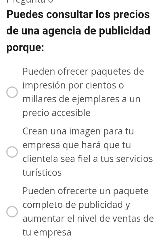 Puedes consultar los precios
de una agencia de publicidad
porque:
Pueden ofrecer paquetes de
impresión por cientos o
millares de ejemplares a un
precio accesible
Crean una imagen para tu
empresa que hará que tu
clientela sea fiel a tus servicios
turísticos
Pueden ofrecerte un paquete
completo de publicidad y
aumentar el nivel de ventas de
tu empresa