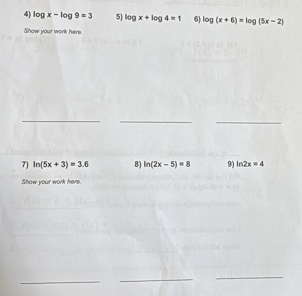 log x-log 9=3 5) log x+log 4=1 6) log (x+6)=log (5x-2)
Show your work here. 
_ 
_ 
_ 
7) ln (5x+3)=3.6 8) ln (2x-5)=8 9) ln 2x=4
Show your work here. 
_ 
_ 
_