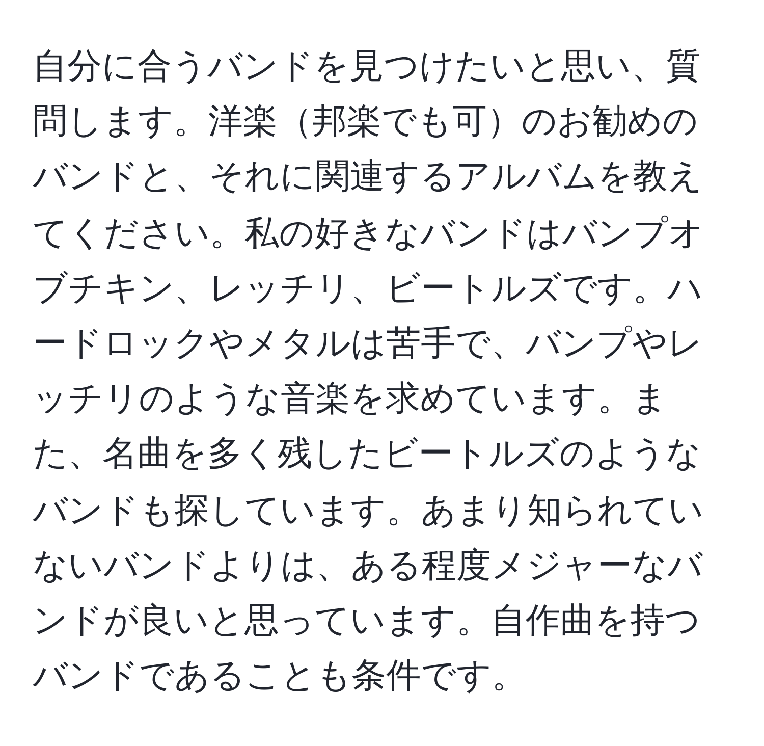 自分に合うバンドを見つけたいと思い、質問します。洋楽邦楽でも可のお勧めのバンドと、それに関連するアルバムを教えてください。私の好きなバンドはバンプオブチキン、レッチリ、ビートルズです。ハードロックやメタルは苦手で、バンプやレッチリのような音楽を求めています。また、名曲を多く残したビートルズのようなバンドも探しています。あまり知られていないバンドよりは、ある程度メジャーなバンドが良いと思っています。自作曲を持つバンドであることも条件です。