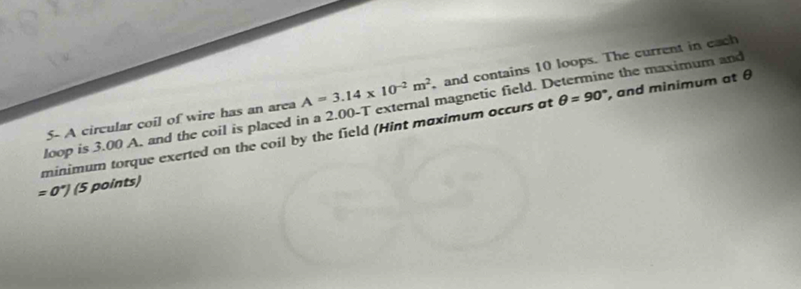 5- A circular coil of wire has an area A=3.14* 10^(-2)m^2 and contains 10 loops. The current in each 
loop is 3.00 A. and the coil is placed in a 2.00-T external magnetic field. Determine the maximum and 
minimum torque exerted on the coil by the field (Hint maximum occurs at θ =90° , and minimum at θ
=0°) (5 points)