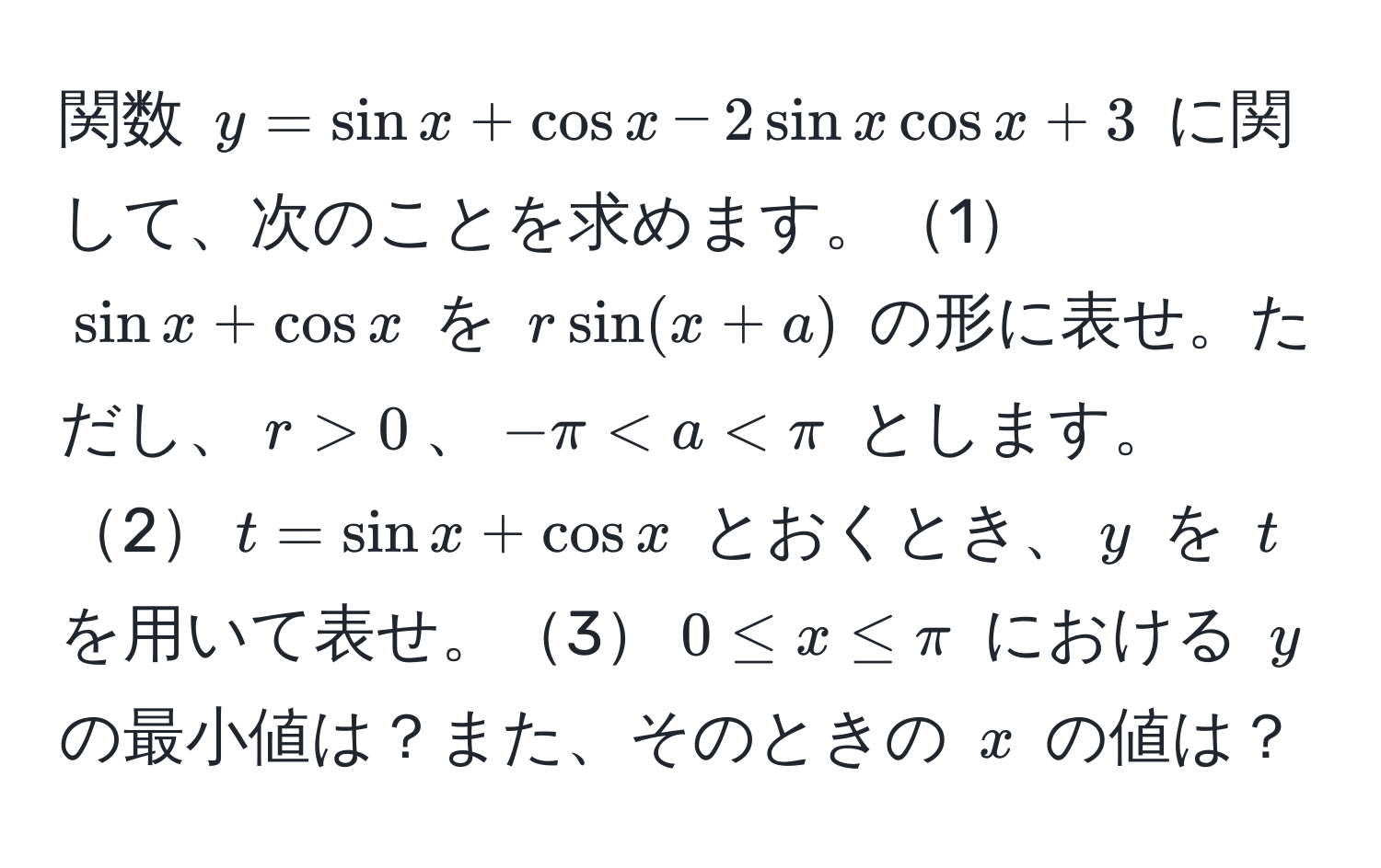 関数 $y = sin x + cos x - 2 sin x cos x + 3$ に関して、次のことを求めます。1$sin x + cos x$ を $r sin(x + a)$ の形に表せ。ただし、$r > 0$、$-π < a < π$ とします。2$t = sin x + cos x$ とおくとき、$y$ を $t$ を用いて表せ。3$0 ≤ x ≤ π$ における $y$ の最小値は？また、そのときの $x$ の値は？