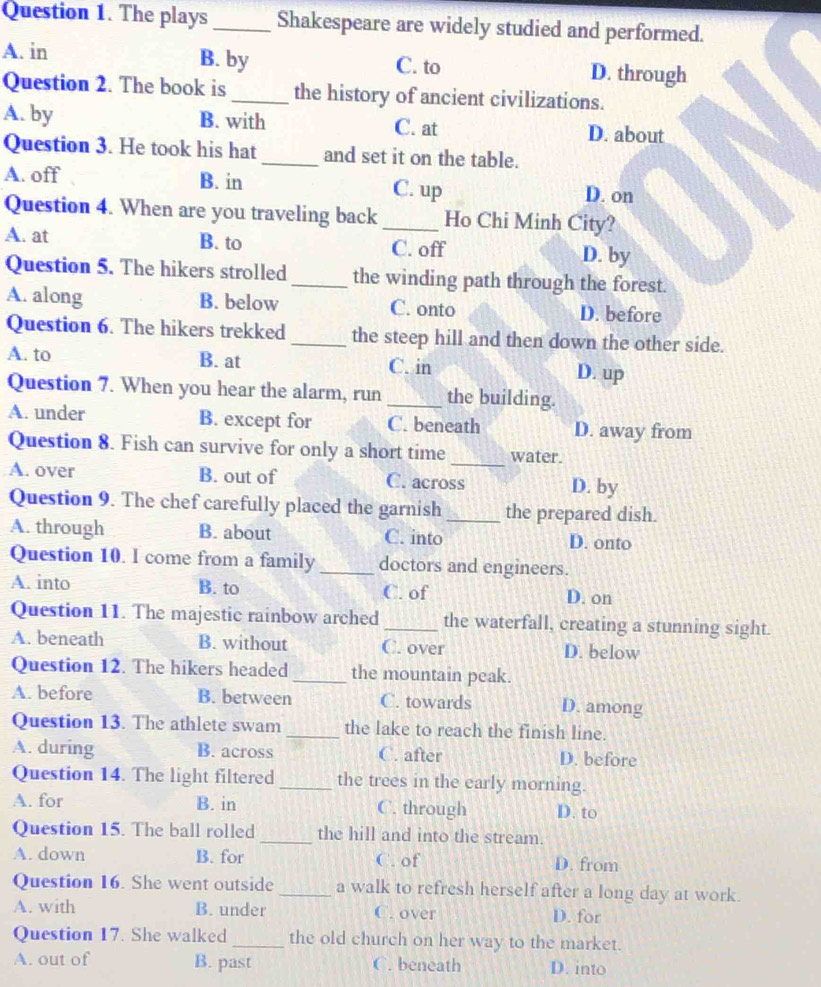 The plays _Shakespeare are widely studied and performed.
B. by
A. in C. to D. through
Question 2. The book is _the history of ancient civilizations.
A. by B. with C. at D. about
Question 3. He took his hat _and set it on the table.
A. off B. in C. up D. on
Question 4. When are you traveling back _Ho Chi Minh City?
A. at B. to C. off D. by
Question 5. The hikers strolled _the winding path through the forest.
A. along B. below C. onto D. before
Question 6. The hikers trekked _the steep hill and then down the other side.
A. to B. at C. in D. up
Question 7. When you hear the alarm, run _the building.
A. under B. except for C. beneath D. away from
Question 8. Fish can survive for only a short time _water.
A. over B. out of C. across D. by
Question 9. The chef carefully placed the garnish _the prepared dish.
A. through B. about C. into D. onto
Question 10. l come from a family _doctors and engineers.
A. into B. to C. of D. on
Question 11. The majestic rainbow arched _the waterfall, creating a stunning sight.
A. beneath B. without C. over D. below
Question 12. The hikers headed_ the mountain peak.
A. before B. between C. towards D. among
Question 13. The athlete swam _the lake to reach the finish line.
A. during B. across C. after D. before
Question 14. The light filtered_ the trees in the early morning.
A. for B. in C. through D. to
Question 15. The ball rolled _the hill and into the stream.
A. down B. for C. of D. from
Question 16. She went outside_ a walk to refresh herself after a long day at work.
A. with B. under C. over D. for
Question 17. She walked_ the old church on her way to the market.
A. out of B. past C. beneath D. into